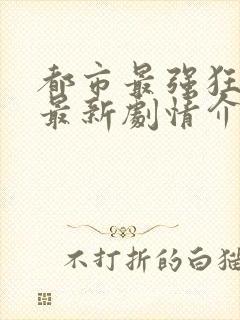 都市最强狂兵的最新剧情介绍