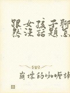 跟女孩子聊天突然没话题怎么办