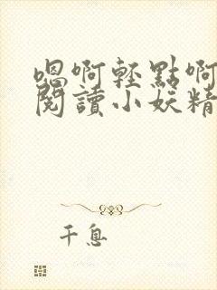 嗯啊轻点啊免费阅读小妖精