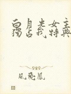 白月光女主总想独占我特典