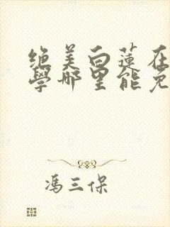 绝美白莲在线教学哪里能免费读