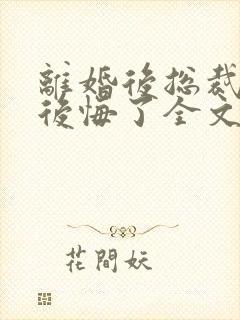 离婚后总裁老婆后悔了全文免费