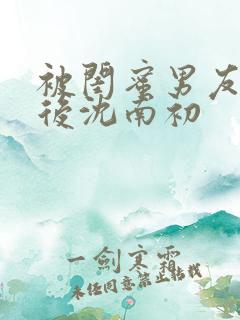 被闺蜜男友认错后沈南初