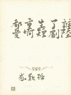 都重生了谁谈恋爱啊短剧陆川