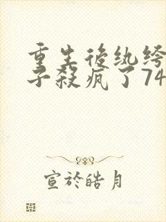 重生后纨绔女世子杀疯了74章