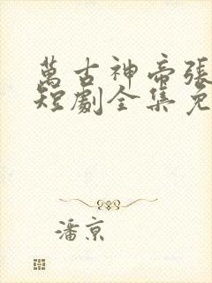 万古神帝张若尘短剧全集免费观看