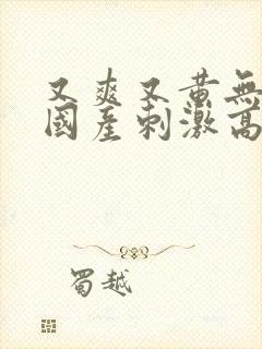 又爽又黄无遮挡国产刺激高潮