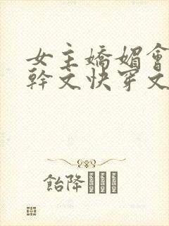 女主娇媚会撩高干文快穿文