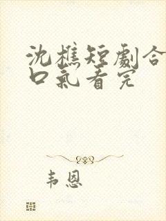 沈樵短剧合集一口气看完