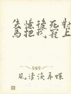 失忆后死对头竹马把我宠上天