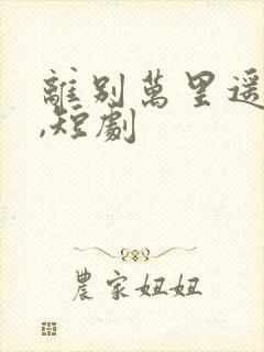 离别万里遥无期,短剧