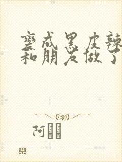 变成黑皮辣妹后和朋友做了无增删翻译接档