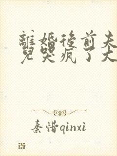 离婚后前夫和女儿哭疯了大结局