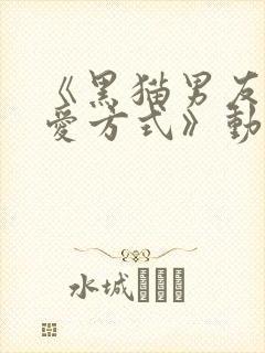 《黑猫男友的疼爱方式》动漫免费播放全集