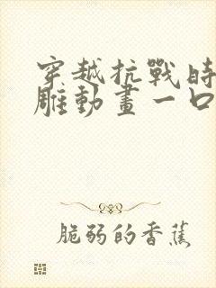 穿越抗战时期沙雕动画一口气看完