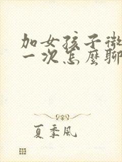 加女孩子微信第一次怎么聊