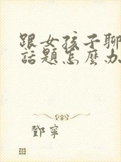 跟女孩子聊天没话题怎么办