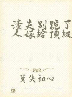 渣夫别跪了,夫人嫁给顶级大佬啦小说