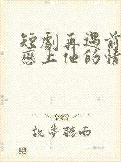 短剧再遇前任,恋上他的情深在线观看