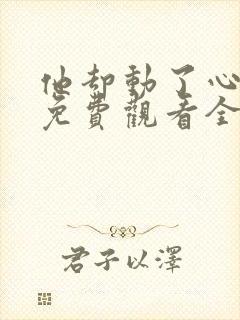 他却动了心短剧免费观看全集完整版