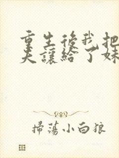 重生后我把未婚夫让给了妹妹免费阅读