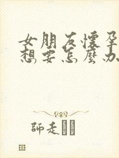 女朋友怀孕了不想要怎么办啊