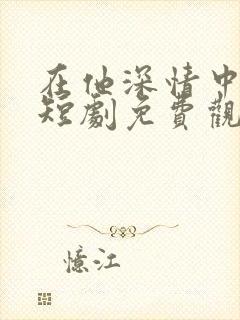 在他深情中陨落短剧免费观看全集