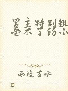 男主特别粗女主受不了的小说