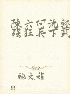 陈六何沈轻舞最强狂兵下载