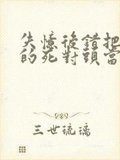 失忆后错把前夫的死对头当老公全文