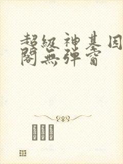 超级神基因笔趣阁无弹窗