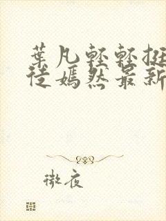 叶凡轻轻挺进司徒嫣然最新章节