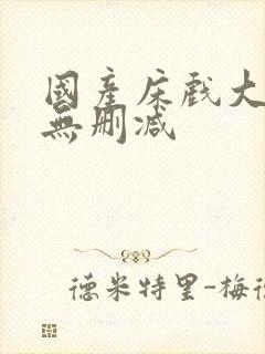 国产床戏大尺度无删减