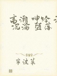 高潮 呻吟 淫 沉沦 堕落