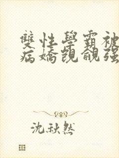 双性学霸被疯批病娇觊觎强制爱(大奶