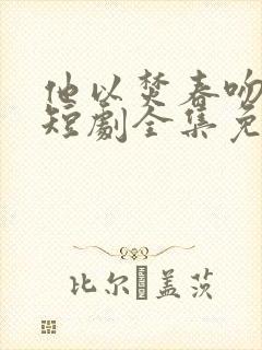 他以焚春吻长夏短剧全集免费观看高清