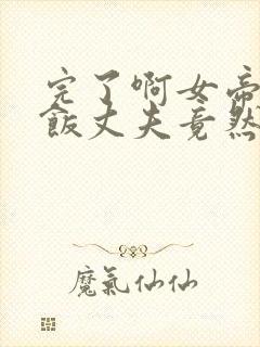 完了啊女帝的软饭丈夫竟然无敌漫画合集