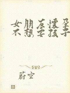 女朋友怀孕了她不想要孩子怎么办