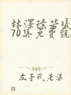 林泽徐若曦短剧70集免费观看