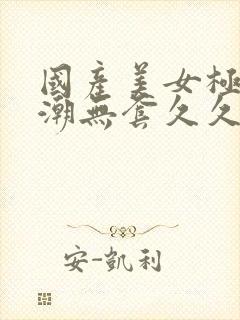 国产美女极品高潮无套久久