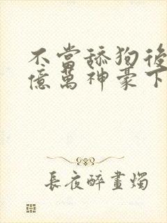 不当舔狗后成了亿万神豪下拉式免费漫画