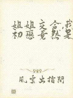 姐姐交合,我的初恋竟然是亲姐姐