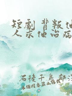 短剧 背叛他的人求他治病