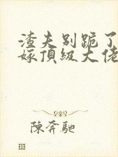 渣夫别跪了夫人嫁顶级大佬后续