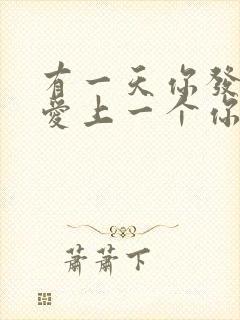 有一天你发现你爱上一个你讨厌的人