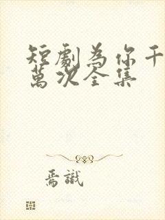 短剧为你千千万万次全集