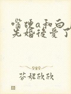 嘴硬a和白月光先婚后爱了全文免费阅读
