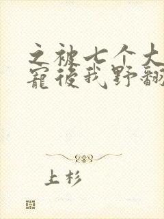 之被七个大佬团宠后我野翻了