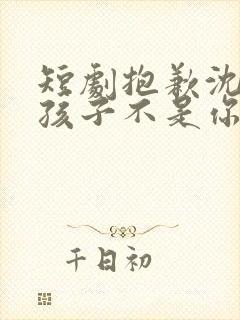 短剧抱歉沈先生孩子不是你的