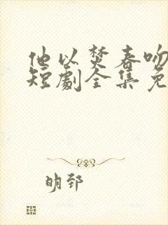 他以焚春吻长夏短剧全集免费观看高清